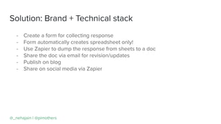 Solution: Brand + Technical stack
@_nehajain | @pimothers
- Create a form for collecting response
- Form automatically creates spreadsheet only!
- Use Zapier to dump the response from sheets to a doc
- Share the doc via email for revision/updates
- Publish on blog
- Share on social media via Zapier
 