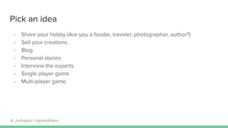 Pick an idea
- Share your hobby (Are you a foodie, traveler, photographer, author?)
- Sell your creations
- Blog
- Personal stories
- Interview the experts
- Single player game
- Multi-player game
@_nehajain | @pimothers
 