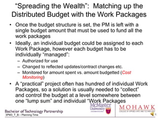“Spreading the Wealth”:  Matching up the Distributed Budget with the Work Packages Once the budget structure is set, the PM is left with a single budget amount that must be used to fund all the work packages Ideally, an individual budget could be assigned to each Work Package, however each budget has to be individually “managed”: Authorized for use Changed to reflected updates/contract changes etc. Monitored for amount spent vs. amount budgetted (Cost Monitoring) A “practical” project often has hundred of individual Work Packages, so a solution is usually needed to “collect” and control the budget at a level somewhere between one “lump sum” and individual “Work Packages 
