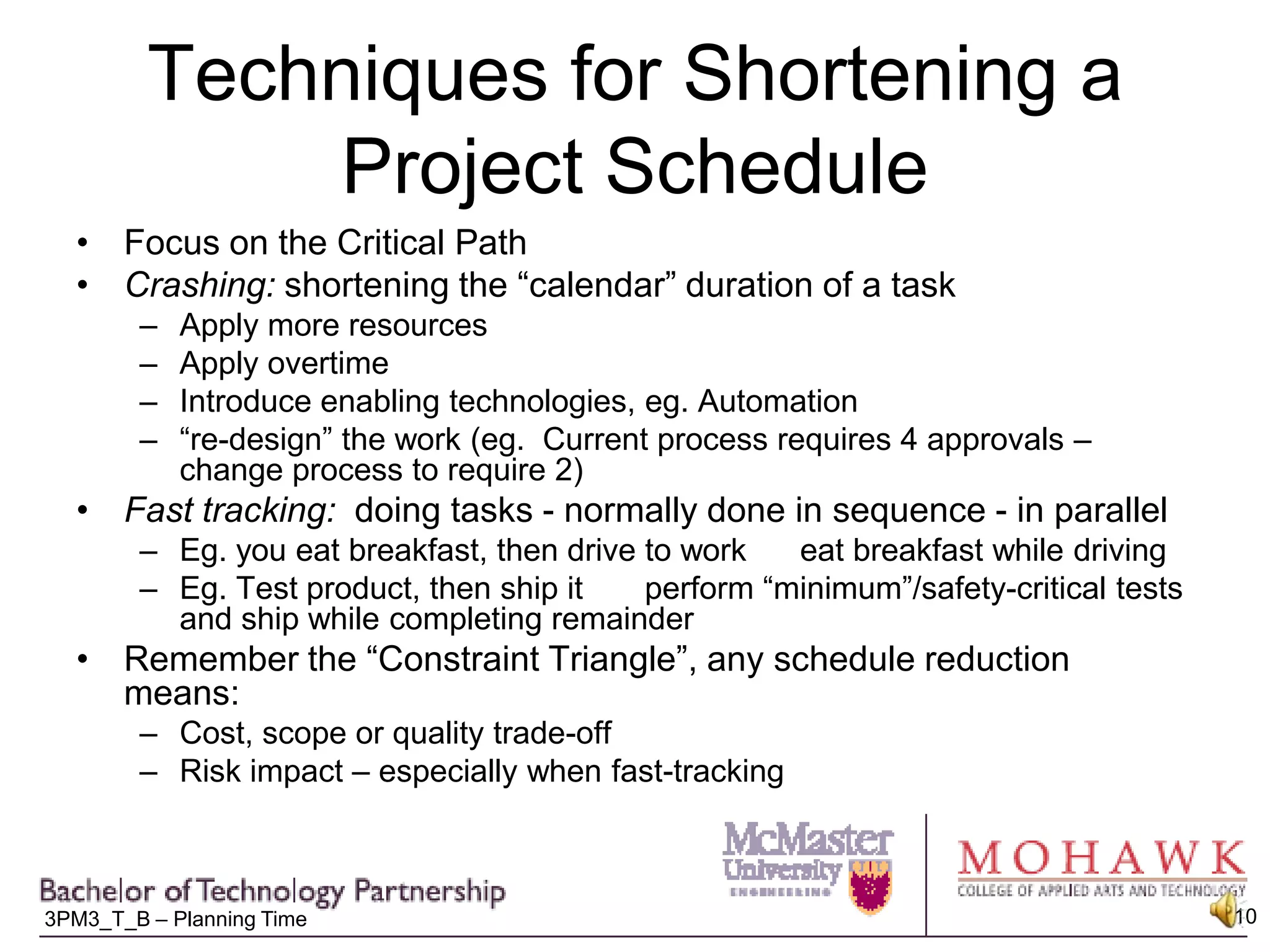 Techniques for Shortening a Project ScheduleFocus on the Critical PathCrashing: shortening the “calendar” duration of a taskApply more resourcesApply overtimeIntroduce enabling technologies, eg. Automation“re-design” the work (eg.  Current process requires 4 approvals – change process to require 2)Fast tracking:  doing tasks - normally done in sequence - in parallelEg. you eat breakfast, then drive to work      eat breakfast while drivingEg. Test product, then ship it       perform “minimum”/safety-critical tests and ship while completing remainderRemember the “Constraint Triangle”, any schedule reduction means:Cost, scope or quality trade-offRisk impact – especially when fast-tracking