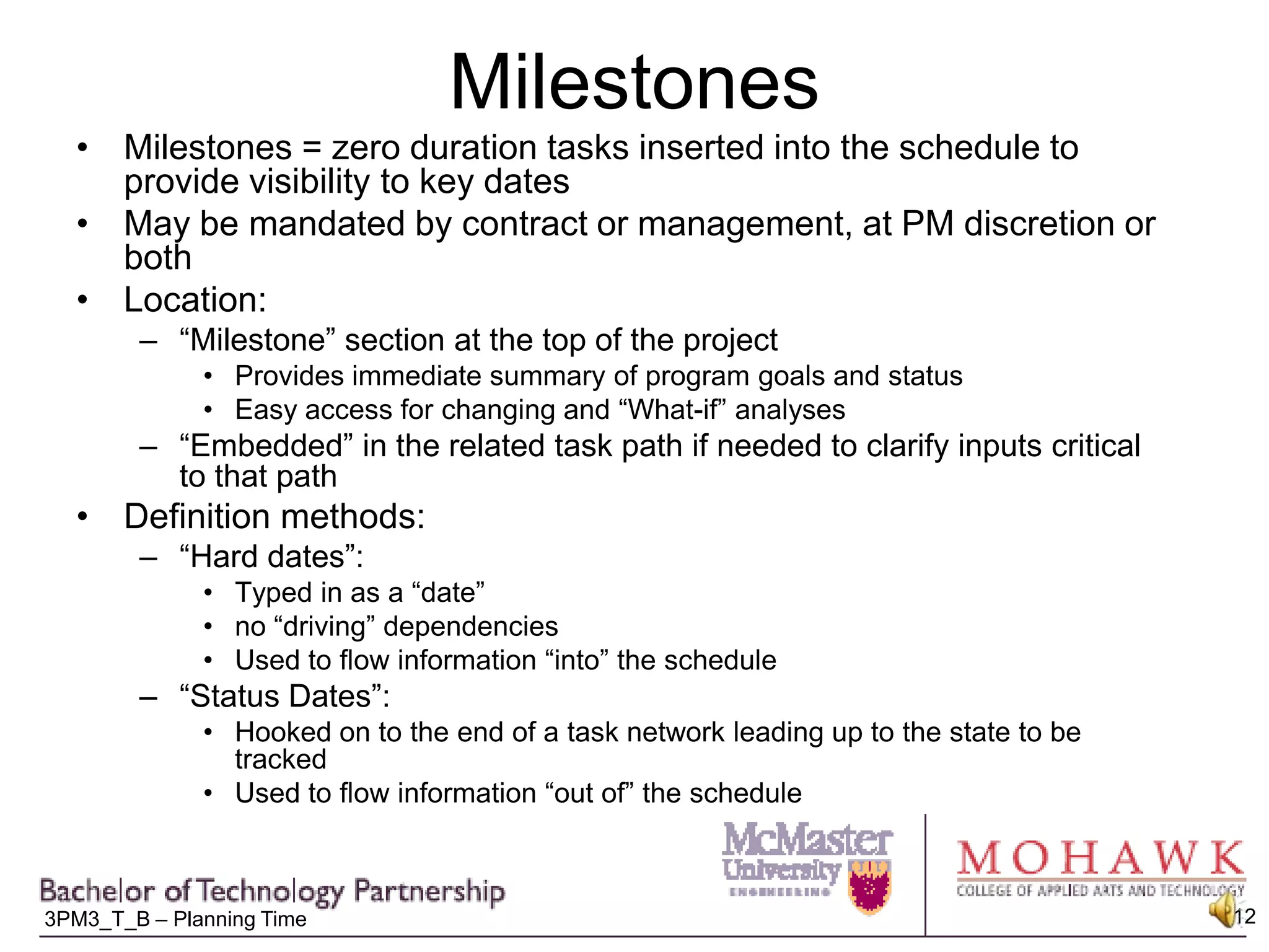 MilestonesMilestones = zero duration tasks inserted into the schedule to provide visibility to key datesMay be mandated by contract or management, at PM discretion or bothLocation:“Milestone” section at the top of the projectProvides immediate summary of program goals and statusEasy access for changing and “What-if” analyses“Embedded” in the related task path if needed to clarify inputs critical to that pathDefinition methods:“Hard dates”:  Typed in as a “date”no “driving” dependenciesUsed to flow information “into” the schedule“Status Dates”:Hooked on to the end of a task network leading up to the state to be trackedUsed to flow information “out of” the schedule