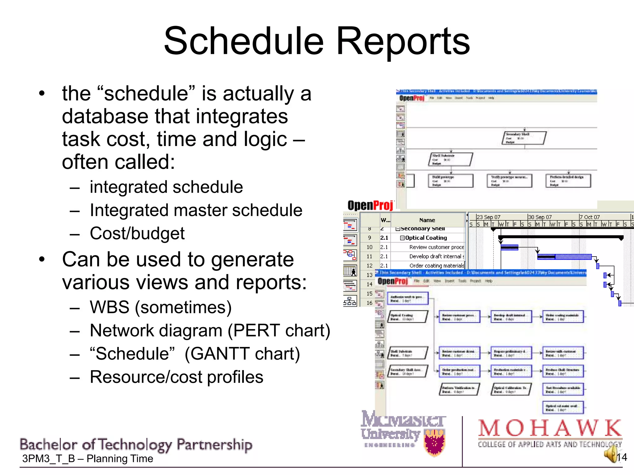 Schedule Reportsthe “schedule” is actually a database that integrates task cost, time and logic – often called: integrated scheduleIntegrated master scheduleCost/budgetCan be used to generate various views and reports:WBS (sometimes)Network diagram (PERT chart)“Schedule”  (GANTT chart)Resource/cost profiles