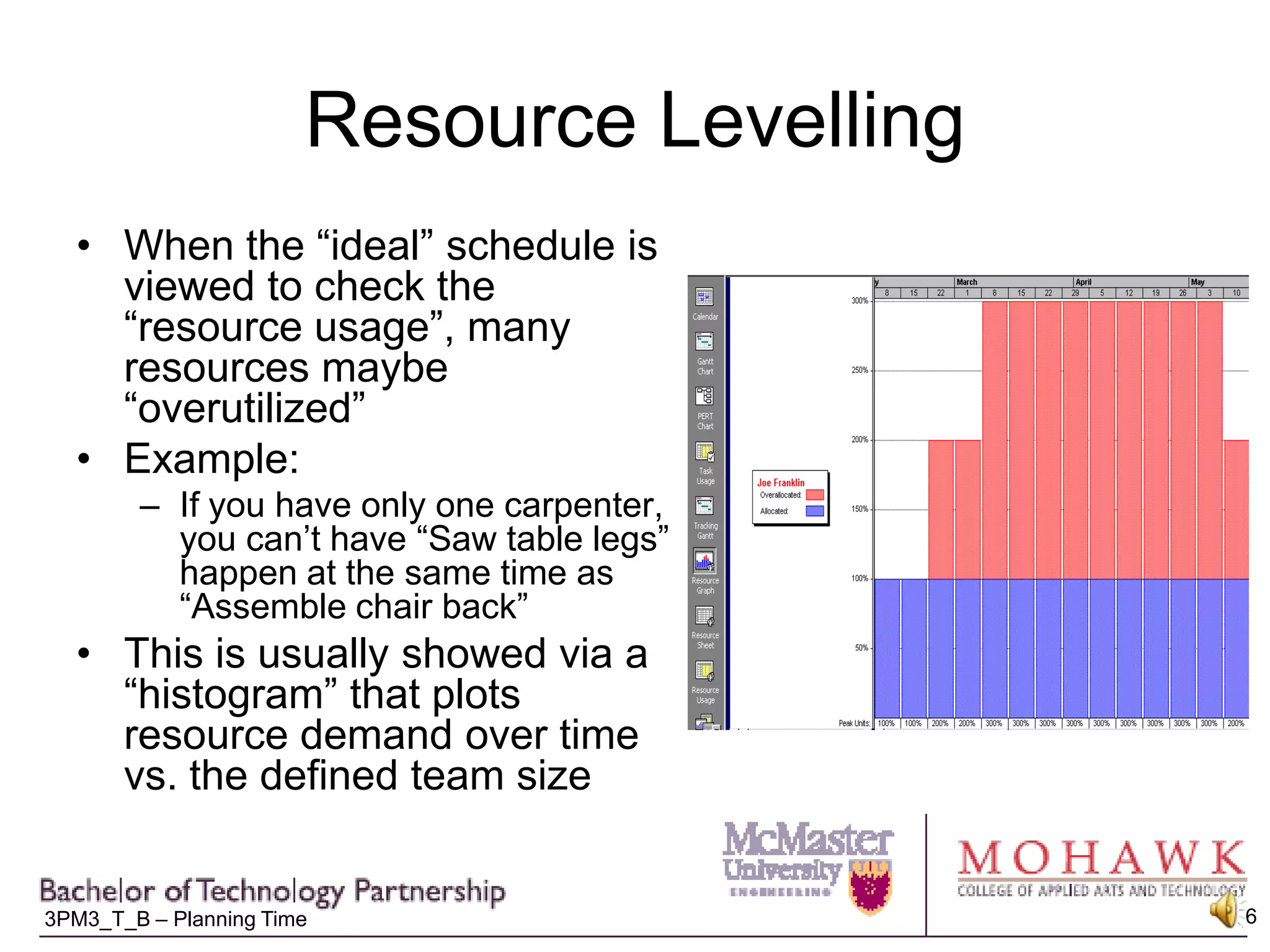 Resource LevellingWhen the “ideal” schedule is viewed to check the “resource usage”, many resources maybe “overutilized”Example:If you have only one carpenter, you can’t have “Saw table legs” happen at the same time as “Assemble chair back”This is usually showed via a “histogram” that plots resource demand over time vs. the defined team size