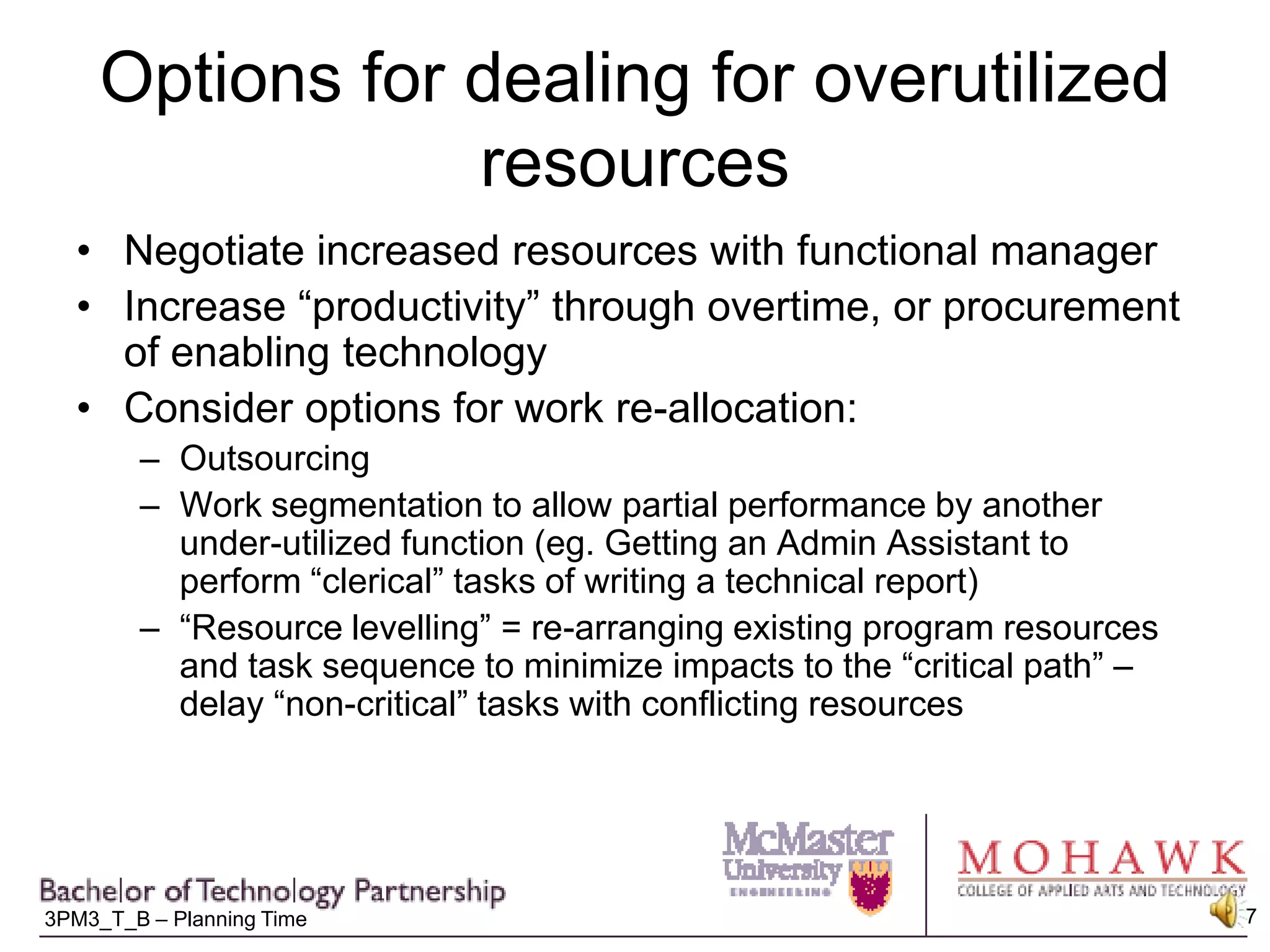 Options for dealing for overutilized resourcesNegotiate increased resources with functional managerIncrease “productivity” through overtime, or procurement of enabling technology Consider options for work re-allocation:OutsourcingWork segmentation to allow partial performance by another under-utilized function (eg. Getting an Admin Assistant to perform “clerical” tasks of writing a technical report)“Resource levelling” = re-arranging existing program resources and task sequence to minimize impacts to the “critical path” – delay “non-critical” tasks with conflicting resources 