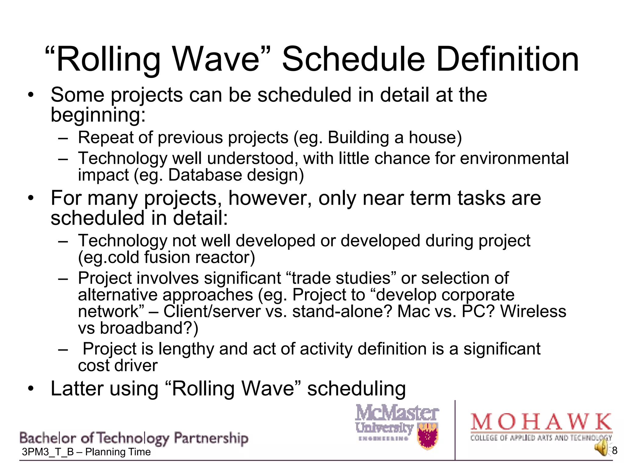 “Rolling Wave” Schedule DefinitionSome projects can be scheduled in detail at the beginning:Repeat of previous projects (eg. Building a house)Technology well understood, with little chance for environmental impact (eg. Database design)For many projects, however, only near term tasks are scheduled in detail:Technology not well developed or developed during project (eg.cold fusion reactor)Project involves significant “trade studies” or selection of alternative approaches (eg. Project to “develop corporate network” – Client/server vs. stand-alone? Mac vs. PC? Wireless vs broadband?) Project is lengthy and act of activity definition is a significant cost driverLatter using “Rolling Wave” scheduling