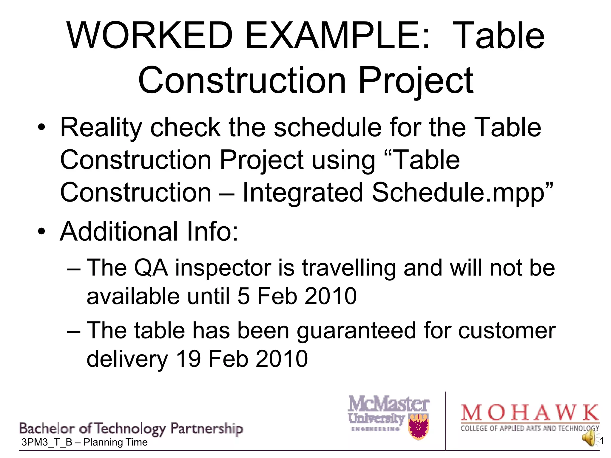 WORKED EXAMPLE:  Table Construction ProjectReality check the schedule for the Table Construction Project using “Table Construction – Integrated Schedule.mpp”Additional Info:The QA inspector is travelling and will not be available until 5 Feb 2010The table has been guaranteed for customer delivery 19 Feb 2010 
