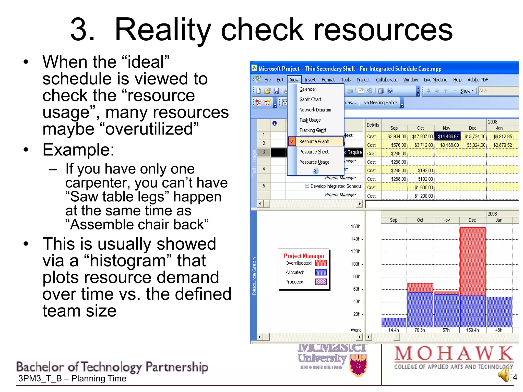 3.  Reality check resourcesWhen the “ideal” schedule is viewed to check the “resource usage”, many resources maybe “overutilized”Example:If you have only one carpenter, you can’t have “Saw table legs” happen at the same time as “Assemble chair back”This is usually showed via a “histogram” that plots resource demand over time vs. the defined team size