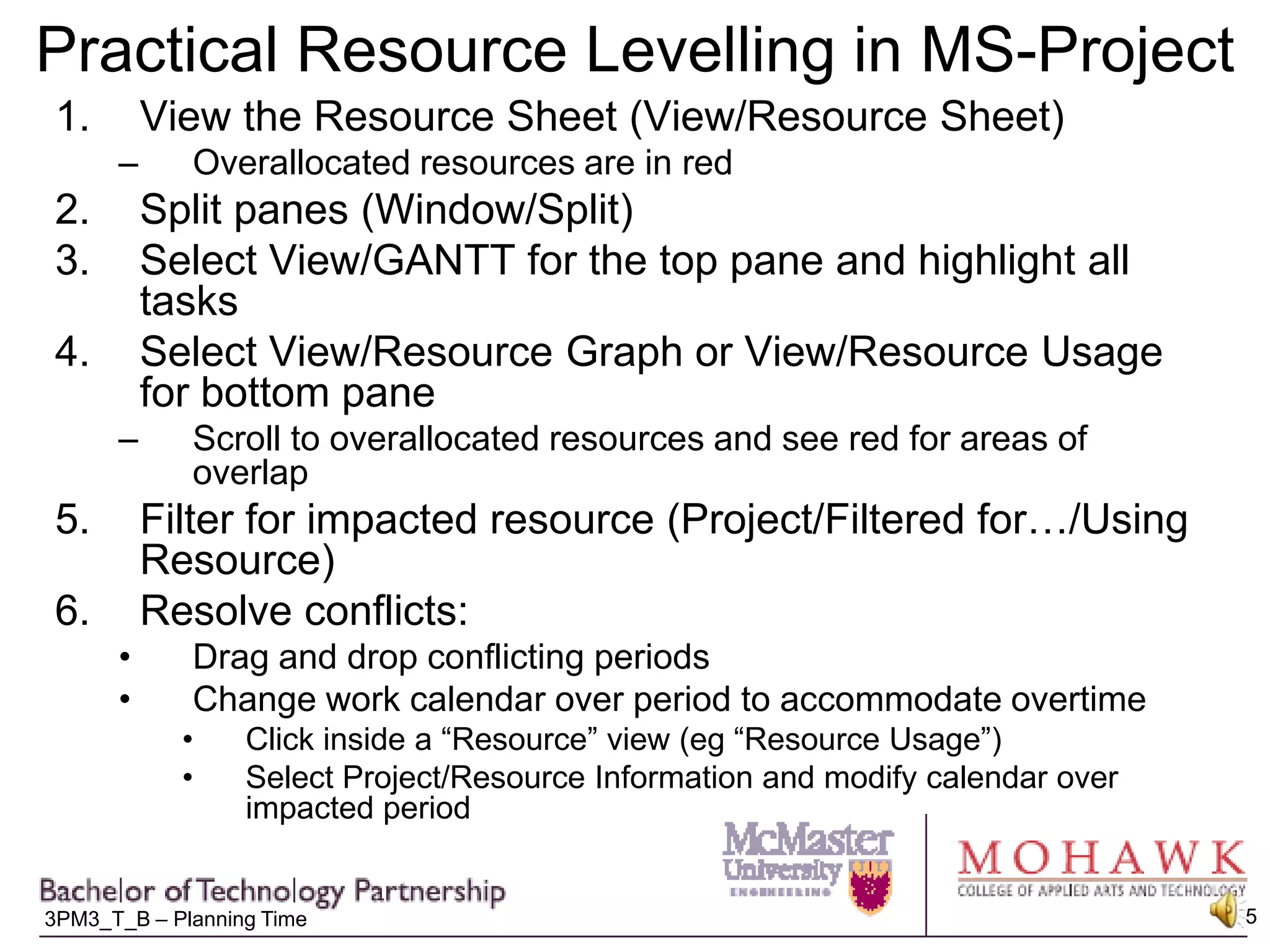 Practical Resource Levelling in MS-ProjectView the Resource Sheet (View/Resource Sheet)Overallocated resources are in redSplit panes (Window/Split)Select View/GANTT for the top pane and highlight all tasksSelect View/Resource Graph or View/Resource Usage for bottom paneScroll to overallocated resources and see red for areas of overlapFilter for impacted resource (Project/Filtered for…/Using Resource)Resolve conflicts:Drag and drop conflicting periods