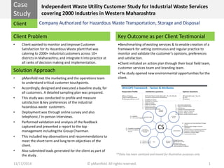 Case 
Study 
Client 
Client Problem 
Solution Approach 
Key Outcome as per Client Testimonial 
**Data has been sanitized and meant for Illustrative purposes only 
Independent Waste Utility Customer Study for Industrial Waste Services covering 2000 Industries in Western Maharashtra 
•Client wanted to monitor and improve Customer Satisfaction for its Hazardous Waste plant that was catering to 2000+ industrial customers across 10+ districts in Maharashtra; and integrate it into practice at all ranks of decision making and implementation. 
11/17/2014 © pManifold. All rights reserved. 1 
Company Authorized for Hazardous Waste Transportation, Storage and Disposal 
•pManifold met the marketing and the operations team to understand critical customer touchpoints. 
•Accordingly, designed and executed a baseline study, for all customers. A detailed sampling plan was prepared. 
•This study was conducted to profile and measure satisfaction & key preferences of the industrial hazardous waste customers. 
•Deployment was through online survey and also telephonic / In-person Interviews. 
•Performed validation and analysis of the feedback captured and presented a report to the top management including the Group Chairman. 
•This included key observations and recommendations to meet the short term and long term objectives of the client. 
•Also submitted leads generated for the client as part of the study. 
•Benchmarking of existing services & to enable creation of a framework for setting continuous and regular practice to monitor and validate the customer’s opinions, preferences and satisfaction. 
•Client initiated an action plan through their local field team, customer services team and branding team. 
•The study opened new environmental opportunities for the client. 