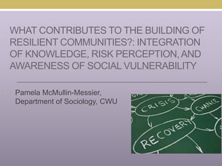 WHAT CONTRIBUTES TO THE BUILDING OF
RESILIENT COMMUNITIES?: INTEGRATION
OF KNOWLEDGE, RISK PERCEPTION,AND
AWARENESS OF SOCIAL VULNERABILITY
• Pamela McMullin-Messier,
Department of Sociology, CWU
 