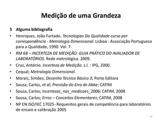 Medição de uma Grandeza
5 Alguma bibliografia
• Henriques, João Furtado. Tecnologias Da Qualidade curso por
correspondência - Metrologia Dimensional. Lisboa : Associação Portuguesa
para a Qualidade, 1990. Vol. 7.
• RM 68 – INCERTEZA DE MEDIÇÃO: GUIA PRÁTICO DO AVALIADOR DE
LABORATÓRIOS. Rede metrológica. 2009.
• Cruz, António. Incerteza de Medição. s.l. : IPG, 2000.
• Cequal; Metrologia Dimensional.
• Morais, Simões; Desenho Técnico Básico 3; Porto Editora
• Sousa, Carlos, et al; Previsão do Erro de Abbe; CATIM
• Sousa, Carlos; Incertezas_nas_medicoes_2006; CATIM, 2008
• Sousa, Carlos; Erros – Conceitos Elementares; CATIM, 2008
• NP EN ISO/IEC 17025- Requesitos gerais de competência para laboratórios
de ensaio e calibração 2005
10

 
