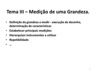 Tema III – Medição de uma Grandeza.
• Definição da grandeza a medir - execução de desenho,
determinação de características
• Estabelecer principais medições
• Hierarquizar instrumentos a utilizar
• Repetibilidade
• …

3

 