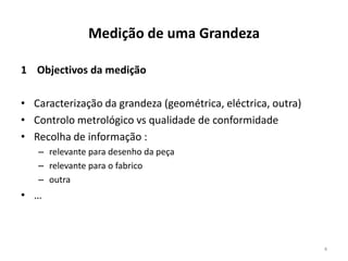 Medição de uma Grandeza
1 Objectivos da medição
• Caracterização da grandeza (geométrica, eléctrica, outra)
• Controlo metrológico vs qualidade de conformidade
• Recolha de informação :
– relevante para desenho da peça
– relevante para o fabrico
– outra

• …

4

 