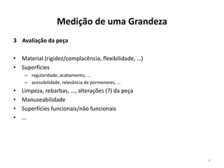 Medição de uma Grandeza
3 Avaliação da peça

• Material (rigidez/complacência, flexibilidade, …)
• Superfícies
– regularidade, acabamento, …
– acessibilidade, relevância de pormenores, …

•
•
•
•

Limpeza, rebarbas, …, alterações (?) da peça
Manuseabilidade
Superfícies funcionais/não funcionais
…

6

 