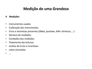 Medição de uma Grandeza
4 Medições

•
•
•
•
•
•
•
•
•

Instrumentos usados
Calibração dos instrumentos
Erros e incertezas presentes (Abbe, paralaxe, difer. térmicas, …)
Número de medições
Condições das medições
Tratamento das leituras:
análise de erros e incertezas
cotas calculadas
…

7

 