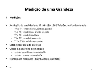 Medição de uma Grandeza
4 Medições

• Avaliação da qualidade ou IT (NP-189:1962 Tolerâncias Fundamentais
–
–
–
–
–

IT01 a IT4 – instrumentos, calibres, padrões
IT5 e IT6 – mecânica de grande precisão
IT7 e IT8 – mecânica cuidada
IT9 a IT11 – mecânica corrente
IT12 a IT16 – trabalhos grosseiros

• Estabelecer grau de precisão
• Classe do aparelho de medição
– controlo metrológico - resolução 10x
– controlo corrente - resolução 5x

• Número de medições (distribuição estatística)
• …
8

 