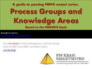 A guide to passing PMP® exam! series..

       Process Groups and
        Knowledge Areas
                       Based on the PMBOK® book
Brought to you by
www.PMExamSmartNotes.com


 For a free eBook on Project Management, and brain-friendly
 notes for PMP® and CAPM® certification exams
 visit the blog!
 