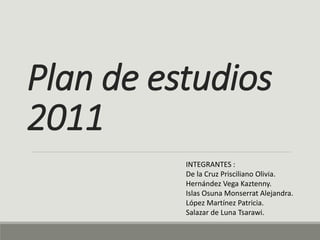 Plan de estudios
2011
INTEGRANTES :
De la Cruz Prisciliano Olivia.
Hernández Vega Kaztenny.
Islas Osuna Monserrat Alejandra.
López Martínez Patricia.
Salazar de Luna Tsarawi.