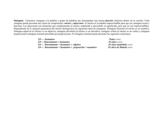 Sintagma. Llamamos sintagma a la palabra o grupo de palabras que desempeñan una misma función sintáctica dentro de la oración. Todo
sintagma puede presentar dos clases de componentes: núcleo y adyacentes. El núcleo es la palabra imprescindible para que ese sintagma exista y
funcione. Los adyacentes son elementos que complementan al núcleo, ampliando y precisando su significado, pero que no son imprescindibles.
Dependiendo de la categoría gramatical del núcleo distinguimos los siguientes tipos de sintagmas: Sintagma Nominal (el núcleo es un nombre),
Sintagma adjetival (el núcleo es un adjetivo), sintagma adverbial (el núcleo es un adverbio), sintagma verbal (el núcleo es un verbo) y sintagma
preposicional (sintagma nominal precedido por preposiciones. El sintagma nominal puede presentar las siguientes estructuras.
SN→ Sustantivo Pedro corre.
SN→ Determinante + Sustantivo El chico corre.
SN→ Determinante + Sustantivo + Adjetivo El chico madrileño corre.
SN→ Determinante + Sustantivo + preposición + sustantivo El chico de Madrid corre.
 