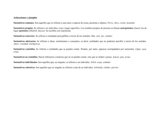 Aclaraciones y ejemplos
Sustantivos comunes. Son aquellos que se refieren a una clase o especie de cosas, personas u objetos. Perro, chico, coche, montaña.
Sustantivos propios. Se refieren a un individuo, cosa o lugar específico. Los nombres propios de persona se llaman antropónimos (Juan); los de
lugar topónimos (Madrid, Suecia). Se escriben con mayúscula.
Sustantivos concretos. Se refieren a realidades perceptibles a través de los sentidos. Mar, aire, luz, colador.
Sustantivos abstractos. Se refieren a ideas, sentimientos o conceptos; es decir, realidades que no podemos percibir a través de los sentidos.
Amor, crueldad, inteligencia.
Sustantivos contables. Se refieren a realidades que se pueden contar. Pueden, por tanto, aparecer acompañados por numerales. Lápiz, casa,
oveja.
Sustantivos no contables. Hacen referencia a materias que no se pueden contar, sino que se miden o pesan. Azúcar, pan, arena.
Sustantivos individuales. Son aquellos que, en singular, se refieren a un individuo. Árbol, oveja, soldado.
Sustantivos colectivos. Son aquellos que en singular se refieren a más de un individuo. Arboleda, rebaño, ejército.
 
