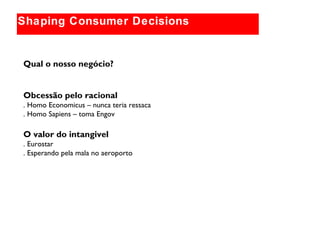 Globally relevant brand themes
Shaping Consumer Decisions
Qual o nosso negócio?
Obcessão pelo racional
. Homo Economicus – nunca teria ressaca
. Homo Sapiens – toma Engov
O valor do intangivel
. Eurostar
. Esperando pela mala no aeroporto
 