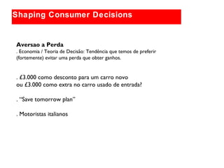 Globally relevant brand themes
Shaping Consumer Decisions
Aversao a Perda
. Economia / Teoria de Decisão: Tendência que temos de preferir
(fortemente) evitar uma perda que obter ganhos.
. £3.000 como desconto para um carro novo
ou £3.000 como extra no carro usado de entrada?
. “Save tomorrow plan”
. Motoristas italianos
 