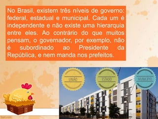 No Brasil, existem três níveis de governo:
federal, estadual e municipal. Cada um é
independente e não existe uma hierarquia
entre eles. Ao contrário do que muitos
pensam, o governador, por exemplo, não
é subordinado ao Presidente da
República, e nem manda nos prefeitos.
 