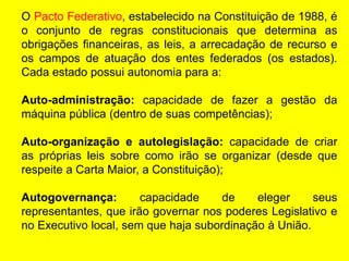O Pacto Federativo, estabelecido na Constituição de 1988, é
o conjunto de regras constitucionais que determina as
obrigações financeiras, as leis, a arrecadação de recurso e
os campos de atuação dos entes federados (os estados).
Cada estado possui autonomia para a:
Auto-administração: capacidade de fazer a gestão da
máquina pública (dentro de suas competências);
Auto-organização e autolegislação: capacidade de criar
as próprias leis sobre como irão se organizar (desde que
respeite a Carta Maior, a Constituição);
Autogovernança: capacidade de eleger seus
representantes, que irão governar nos poderes Legislativo e
no Executivo local, sem que haja subordinação à União.
 