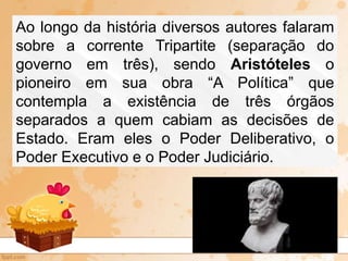 Ao longo da história diversos autores falaram
sobre a corrente Tripartite (separação do
governo em três), sendo Aristóteles o
pioneiro em sua obra “A Política” que
contempla a existência de três órgãos
separados a quem cabiam as decisões de
Estado. Eram eles o Poder Deliberativo, o
Poder Executivo e o Poder Judiciário.
 