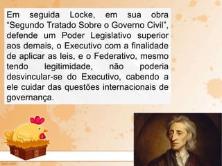 Em seguida Locke, em sua obra
“Segundo Tratado Sobre o Governo Civil”,
defende um Poder Legislativo superior
aos demais, o Executivo com a finalidade
de aplicar as leis, e o Federativo, mesmo
tendo legitimidade, não poderia
desvincular-se do Executivo, cabendo a
ele cuidar das questões internacionais de
governança.
 