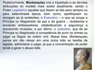 Posteriormente, Montesquieu cria a tripartição e as devidas
atribuições do modelo mais aceito atualmente, sendo o
Poder Legislativo aqueles que fazem as leis para sempre ou
para determinada época, bem como, aperfeiçoam ou
revogam as já existentes; o Executivo – o que se ocupa o
Príncipe ou Magistrado da paz e da guerra -, recebendo e
enviando embaixadores, estabelecendo a segurança e
prevenindo invasões; e por último, o Judiciário, que dá ao
Príncipe ou Magistrado a competência de punir os crimes ou
julgar os litígios da ordem civil. Nessa tese, Montesquieu
pensa em não deixar em uma única mão as tarefas de
legislar, administrar e julgar, já que a concentração de poder
tende a gerar o abuso dele.
 