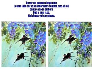 De vez em quando chega uma E canta (Não sei se as andorinhas cantam, mas vá lá!) Canta e vai-se embora Outra, nem isso, Mal chega, vai-se embora. 