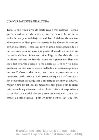 CONVERSACIONES DE ALCOBA
Todo lo que dices sirve de lacito rojo a mis zapatos. Puedes
quedarte a dormir toda la vida si quieres, pero no le cuentes a
nadie lo que guardo debajo del colchón. Así desnuda eres tan
alta como un aullido, pero sin la parte de los rótulos de neón en
ámbar. Cuéntamelo otra vez, pero en esta ocasión prescinde de
tus pezones, para no tener que gastar el sueldo de un mes en
llamadas a la luna. Sabes que mi ombligo va absorbiendo toda
la sábana, así que no tires de lo que no te pertenece. Hay una
saciedad amarilla cuando tú me acaricias la nuca y ya nada
queda en los días que te esperé podándole el desasosiego a tus
huecos. Duérmete, duérmete, con tu sexo acurrucado en mis
promesas. Lo di todo por un día soleado en que tus gafas oscuras
no le buscaran las cosquillas a mi mirada de niño en apuros.
Mejor cierra los labios, así besas con más pulso y no te entra
esta penumbra que tanto constipa. Hasta mañana si las persianas
se deciden, cuídate del vértigo, y no te entretengas en contar los
poros de mi espalda, porque todo podría ser que no.
Extraído del libro "Maneras de estar solo",
de Daniel Espinar. Editorial Universos (2008).
 