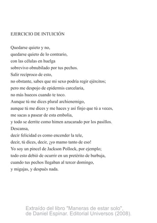 EJERCICIO DE INTUICIÓN
Quedarse quieto y no,
quedarse quieto de lo contrario,
con las células en huelga
sobrevivo obnubilado por tus pechos.
Salir recíproco de esto,
no obstante, sabes que mi sexo podría regir ejércitos;
pero me despojo de epidermis carcelaria,
no más huecos cuando te toco.
Aunque tú me dices plural archienemigo,
aunque tú me dices y me haces y así finjo que tú a veces,
me sacas a pasear de esta embolia,
y todo se derrite como himen azucarado por los pasillos.
Descansa,
decir felicidad es como encender la tele,
decir, tú dices, decir, ¡yo mamo tanto de eso!
Yo soy un pincel de Jackson Pollock, por ejemplo;
todo esto debió de ocurrir en un pretérito de burbuja,
cuando tus pechos llegaban al tercer domingo,
y migajas, y después nada.
Extraído del libro "Maneras de estar solo",
de Daniel Espinar. Editorial Universos (2008).
 