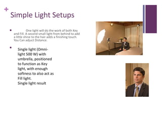 +
    Simple Light Setups
                  One light will do the work of both Key
        and Fill. A second small light from behind to add
        a little shine to the hair adds a finishing touch.
        You Can adjuct Distance.

    
           Single light (Omni-
           light 500 W) with
           umbrella, positioned
           to function as Key
           light, with enough
           softness to also act as
           Fill light.
           Single light result
 