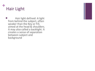 +
    Hair Light
             Hair light defined: A light
        from behind the subject, often
        weaker than the Key or Fill,
        aimed at the head & shoulders.
        It may also called a backlight. It
        creates a sense of separation
        between subject and
        background
 