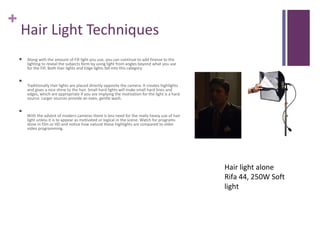 +
    Hair Light Techniques
       Along with the amount of Fill light you use, you can continue to add finesse to the
        lighting to reveal the subjects form by using light from angles beyond what you use
        for the Fill. Both Hair lights and Edge lights fall into this category.

    
        Traditionally Hair lights are placed directly opposite the camera. It creates highlights
        and gives a nice shine to the hair. Small hard lights will make small hard lines and
        edges, which are appropriate if you are implying the motivation for the light is a hard
        source. Larger sources provide an even, gentle wash.

    
        With the advent of modern cameras there is less need for the really heavy use of hair
        light unless it is to appear as motivated or logical in the scene. Watch for programs
        done in film or HD and notice how natural these highlights are compared to older
        video programming.




                                                                                                   Hair light alone
                                                                                                   Rifa 44, 250W Soft
                                                                                                   light
 