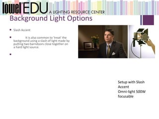 +
    Background Light Options
       Slash Accent

                 It is also common to 'treat' the
        background using a slash of light made by
        putting two barndoors close together on
        a hard light source.

    




                                                     Setup with Slash
                                                     Accent
                                                     Omni-light 500W
                                                     focusable
 