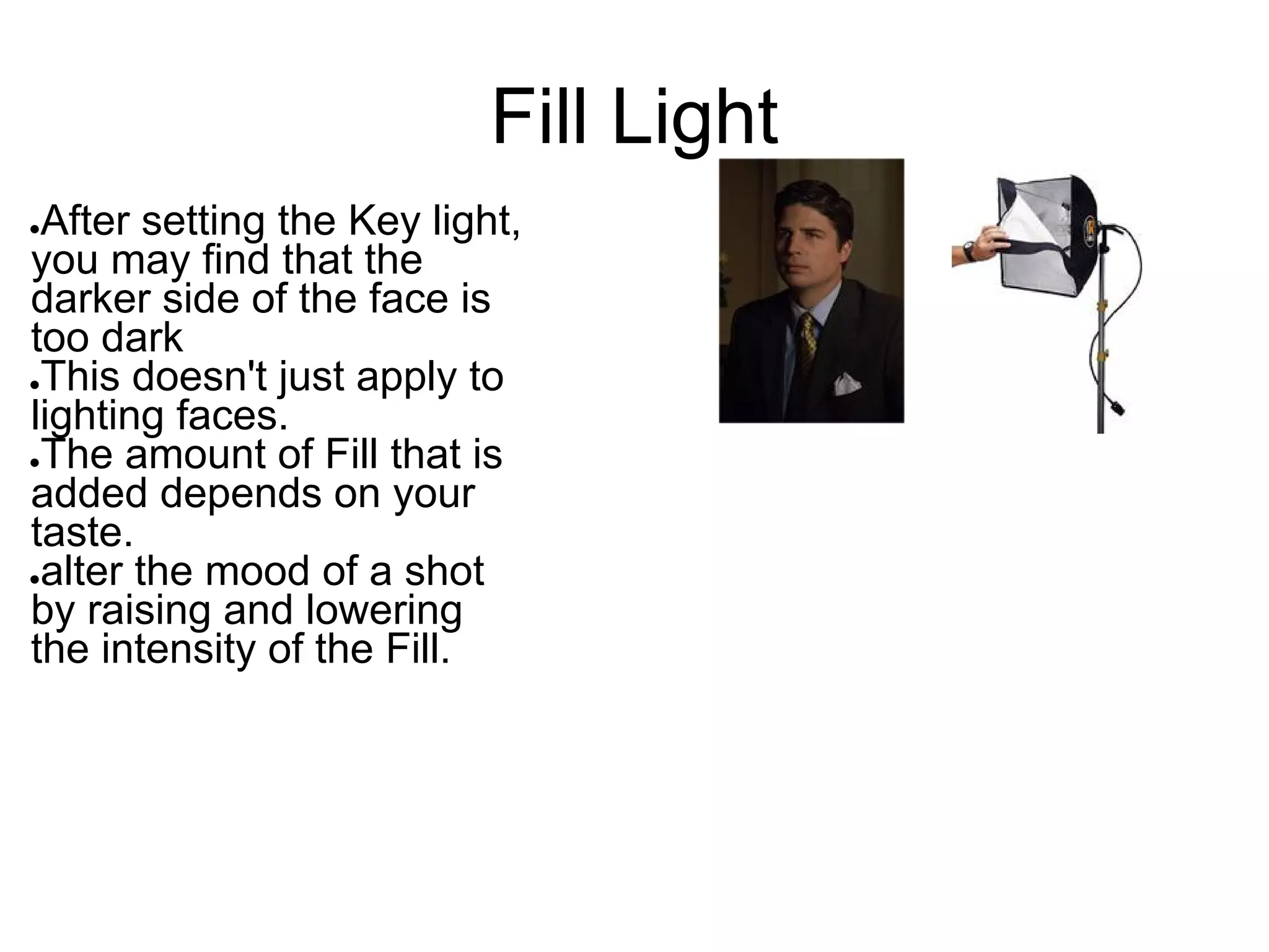 Fill Light
●After setting the Key light,
you may find that the
darker side of the face is
too dark
●This doesn't just apply to

lighting faces.
●The amount of Fill that is

added depends on your
taste.
●alter the mood of a shot

by raising and lowering
the intensity of the Fill.
 