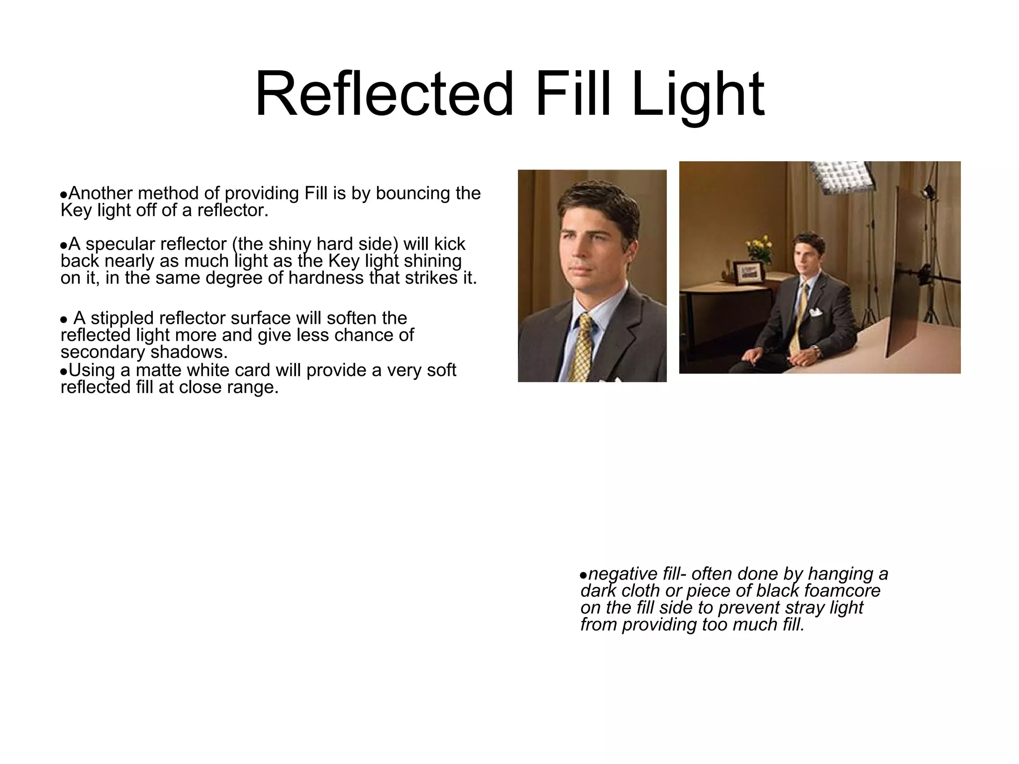 Reflected Fill Light
●Another method of providing Fill is by bouncing the
Key light off of a reflector.
●A specular reflector (the shiny hard side) will kick
back nearly as much light as the Key light shining
on it, in the same degree of hardness that strikes it.

● A stippled reflector surface will soften the
reflected light more and give less chance of
secondary shadows.
●Using a matte white card will provide a very soft
reflected fill at close range.




                                                         ●negative fill- often done by hanging a
                                                         dark cloth or piece of black foamcore
                                                         on the fill side to prevent stray light
                                                         from providing too much fill.
 