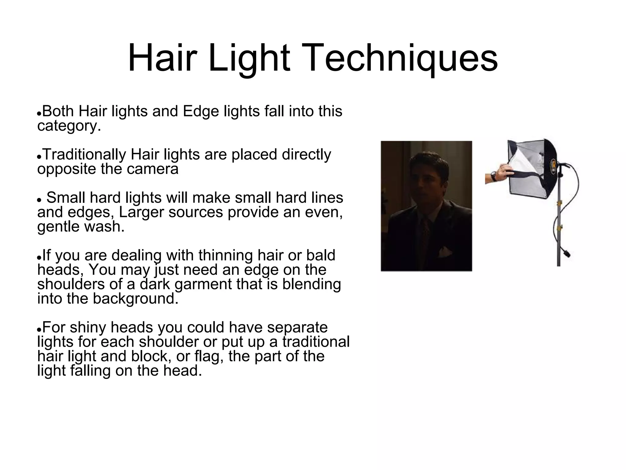 Hair Light Techniques
●Both Hair lights and Edge lights fall into this
category.
●Traditionally Hair lights are placed directly
opposite the camera
●Small hard lights will make small hard lines
and edges, Larger sources provide an even,
gentle wash.
●If you are dealing with thinning hair or bald
heads, You may just need an edge on the
shoulders of a dark garment that is blending
into the background.
●For shiny heads you could have separate
lights for each shoulder or put up a traditional
hair light and block, or flag, the part of the
light falling on the head.
 
