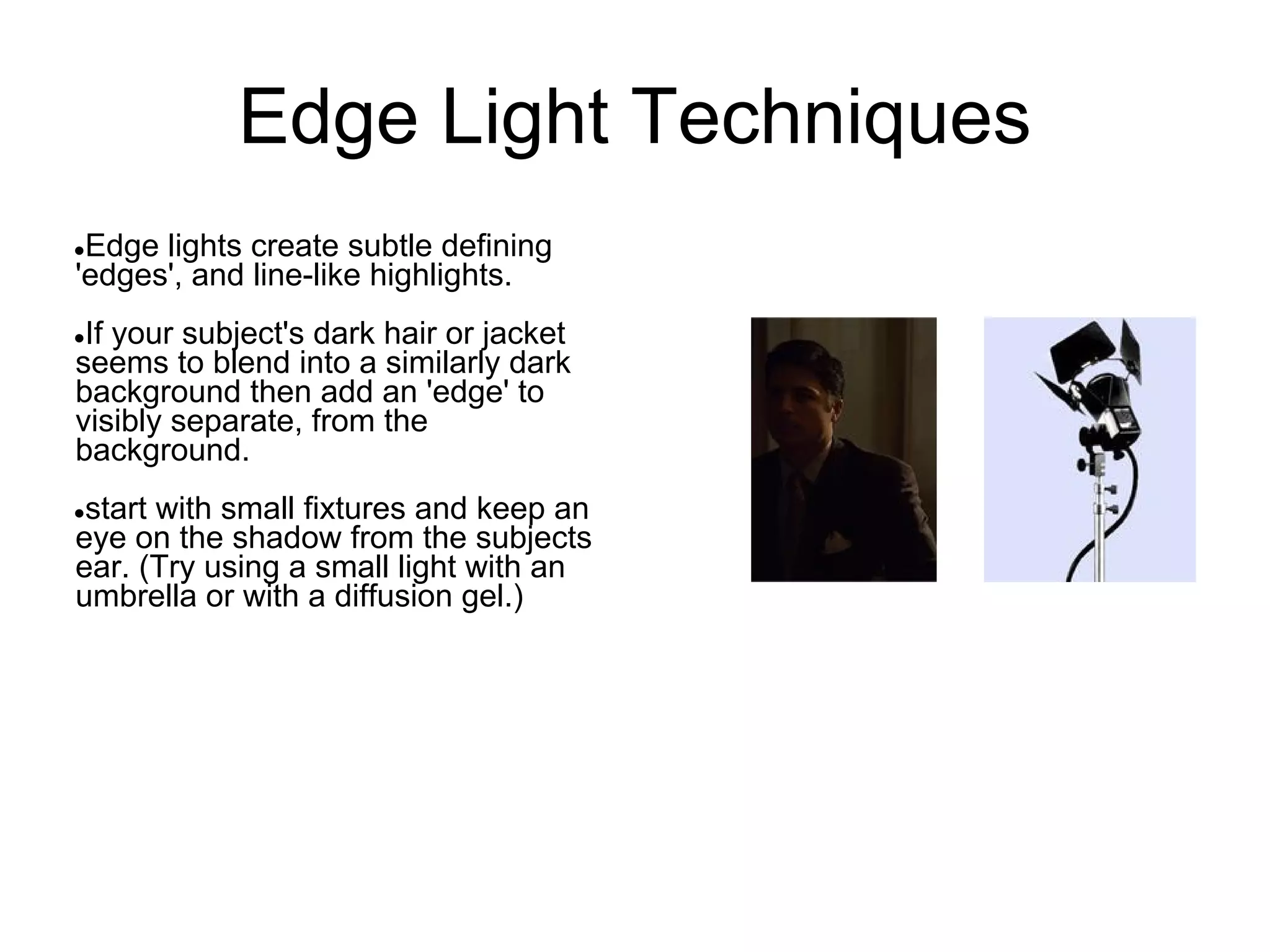 Edge Light Techniques
●Edge lights create subtle defining
'edges', and line-like highlights.
●If your subject's dark hair or jacket
seems to blend into a similarly dark
background then add an 'edge' to
visibly separate, from the
background.
●start with small fixtures and keep an
eye on the shadow from the subjects
ear. (Try using a small light with an
umbrella or with a diffusion gel.)
 