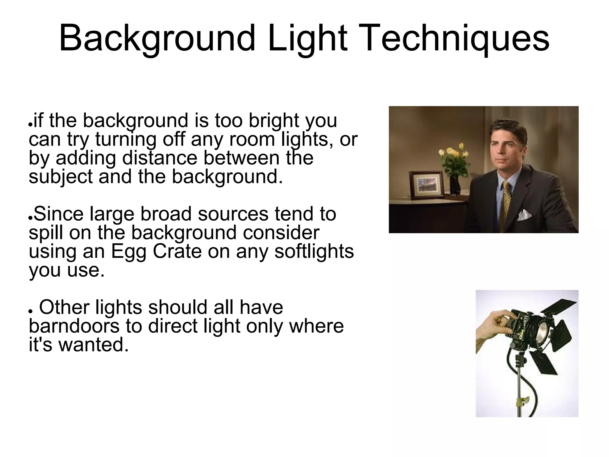 Background Light Techniques

if the background is too bright you
●

can try turning off any room lights, or
by adding distance between the
subject and the background.
Since large broad sources tend to
●

spill on the background consider
using an Egg Crate on any softlights
you use.
● Other lights should all have
barndoors to direct light only where
it's wanted.
 