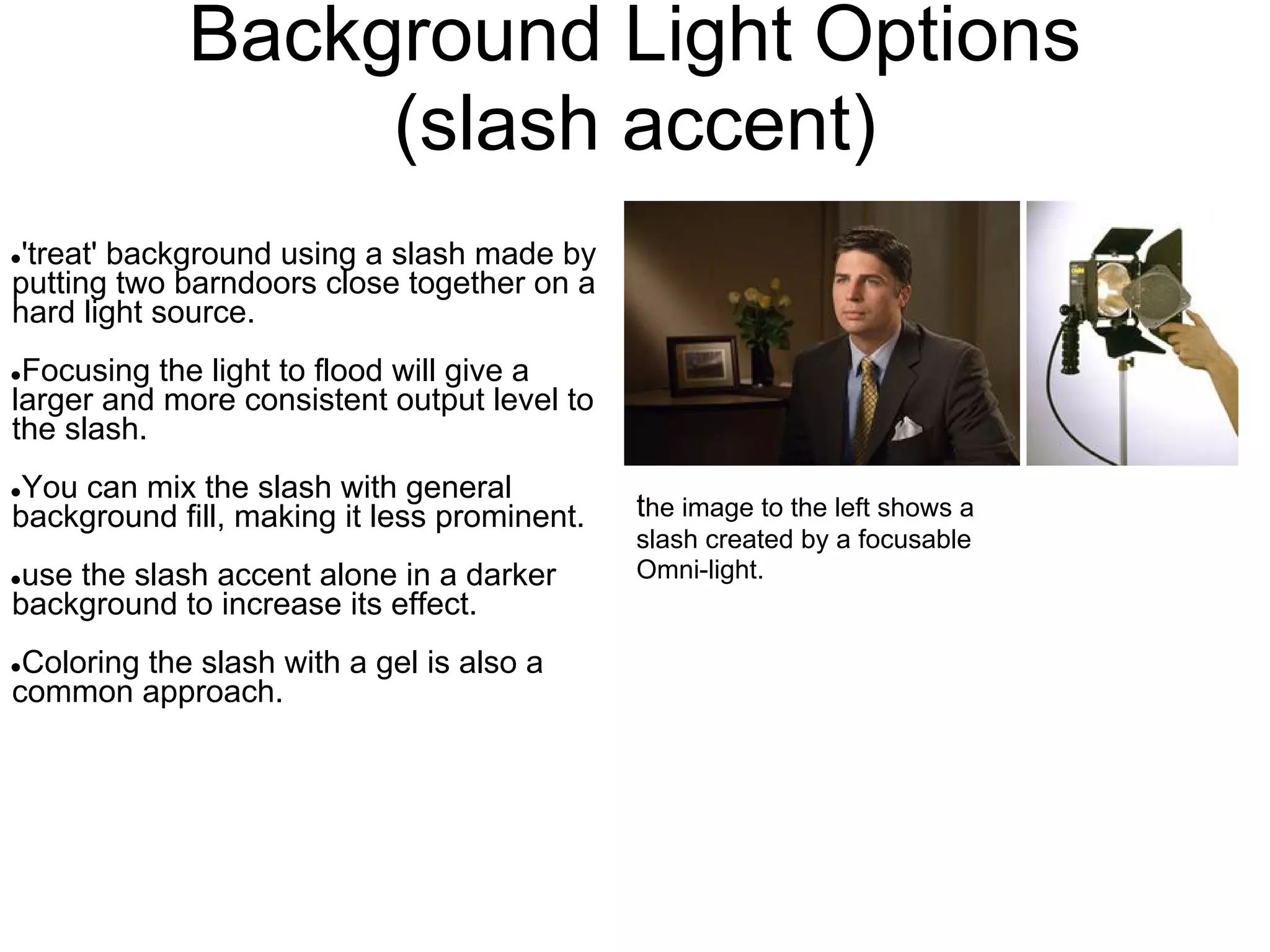 Background Light Options
                  (slash accent)
●'treat' background using a slash made by
putting two barndoors close together on a
hard light source.
●Focusing the light to flood will give a
larger and more consistent output level to
the slash.
●You can mix the slash with general
background fill, making it less prominent.   the image to the left shows a
                                             slash created by a focusable
●use the slash accent alone in a darker      Omni-light.
background to increase its effect.
●Coloring the slash with a gel is also a
common approach.
 