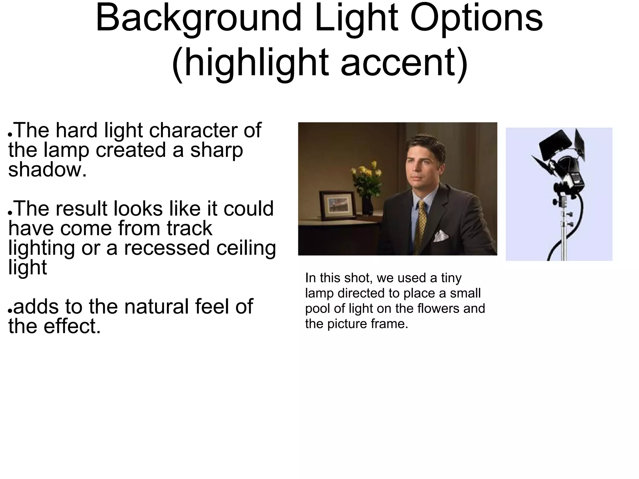 Background Light Options
             (highlight accent)
●The hard light character of
the lamp created a sharp
shadow.
●The result looks like it could
have come from track
lighting or a recessed ceiling
light                             In this shot, we used a tiny
                                  lamp directed to place a small
●adds to the natural feel of      pool of light on the flowers and
the effect.                       the picture frame.
 
