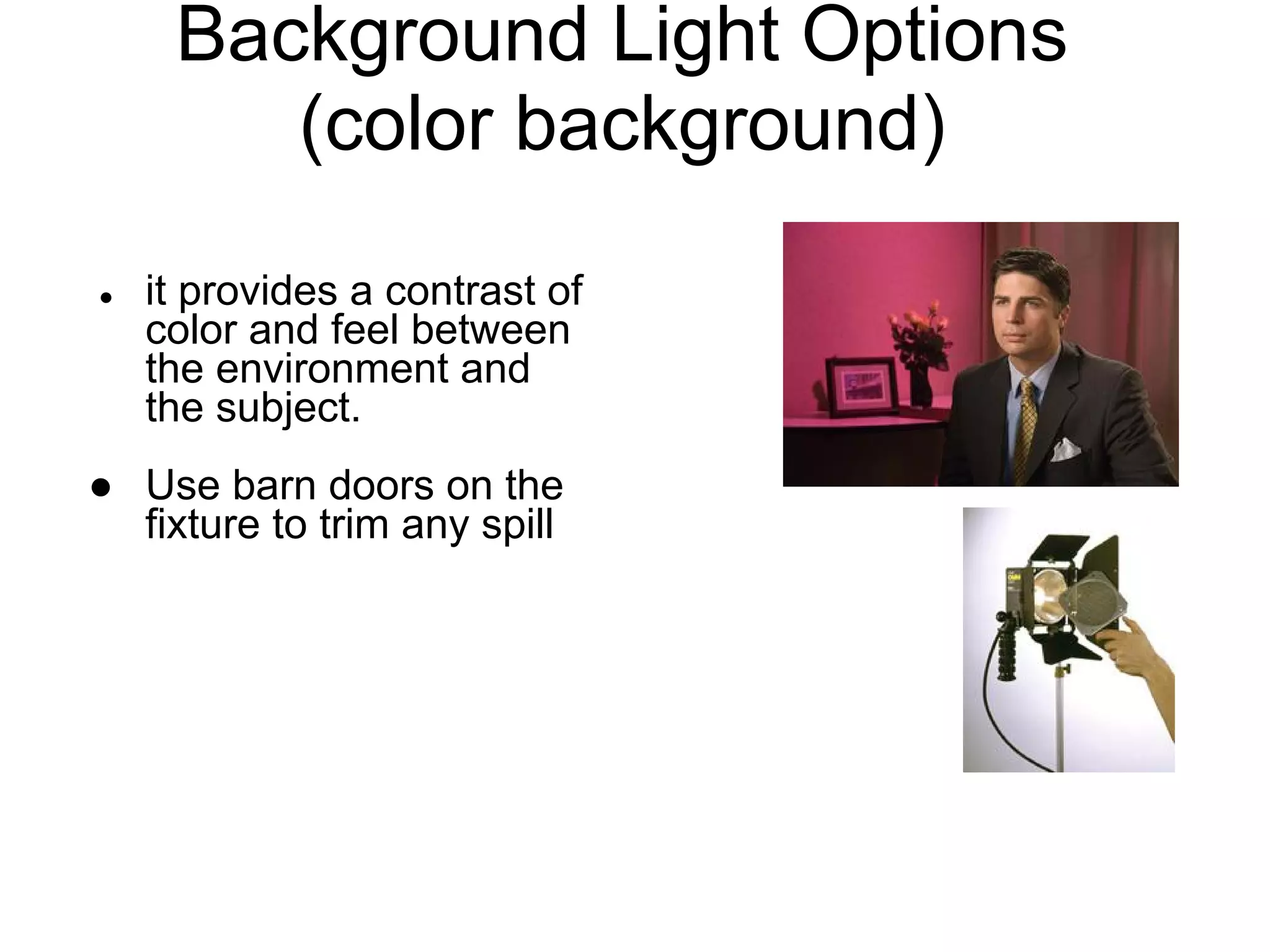 Background Light Options
        (color background)
●   it provides a contrast of
    color and feel between
    the environment and
    the subject.
● Use barn doors on the
  fixture to trim any spill
 