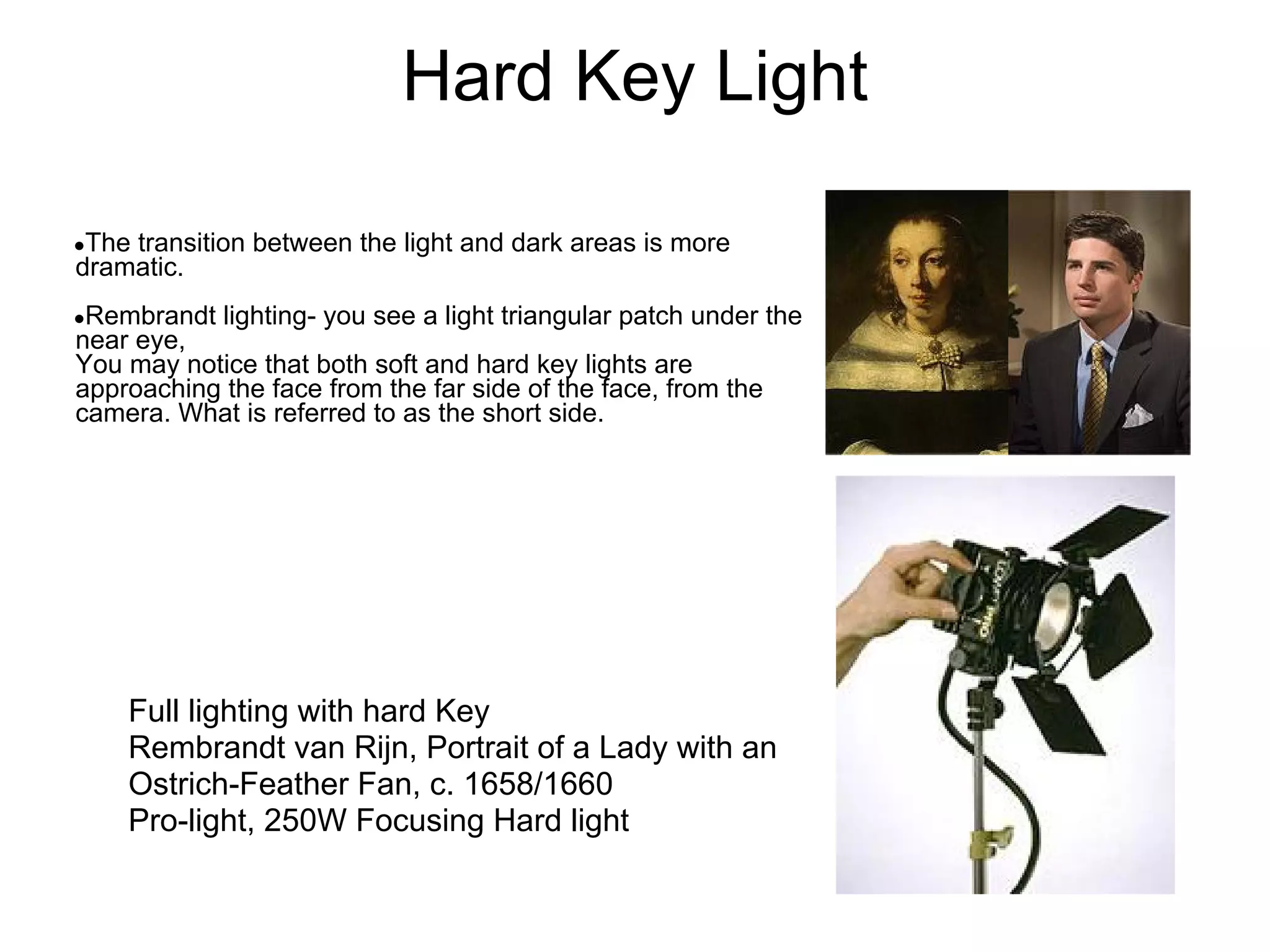 Hard Key Light

●Thetransition between the light and dark areas is more
dramatic.
●Rembrandt   lighting- you see a light triangular patch under the
near eye,
You may notice that both soft and hard key lights are
approaching the face from the far side of the face, from the
camera. What is referred to as the short side.




    Full lighting with hard Key
    Rembrandt van Rijn, Portrait of a Lady with an
    Ostrich-Feather Fan, c. 1658/1660
    Pro-light, 250W Focusing Hard light
 