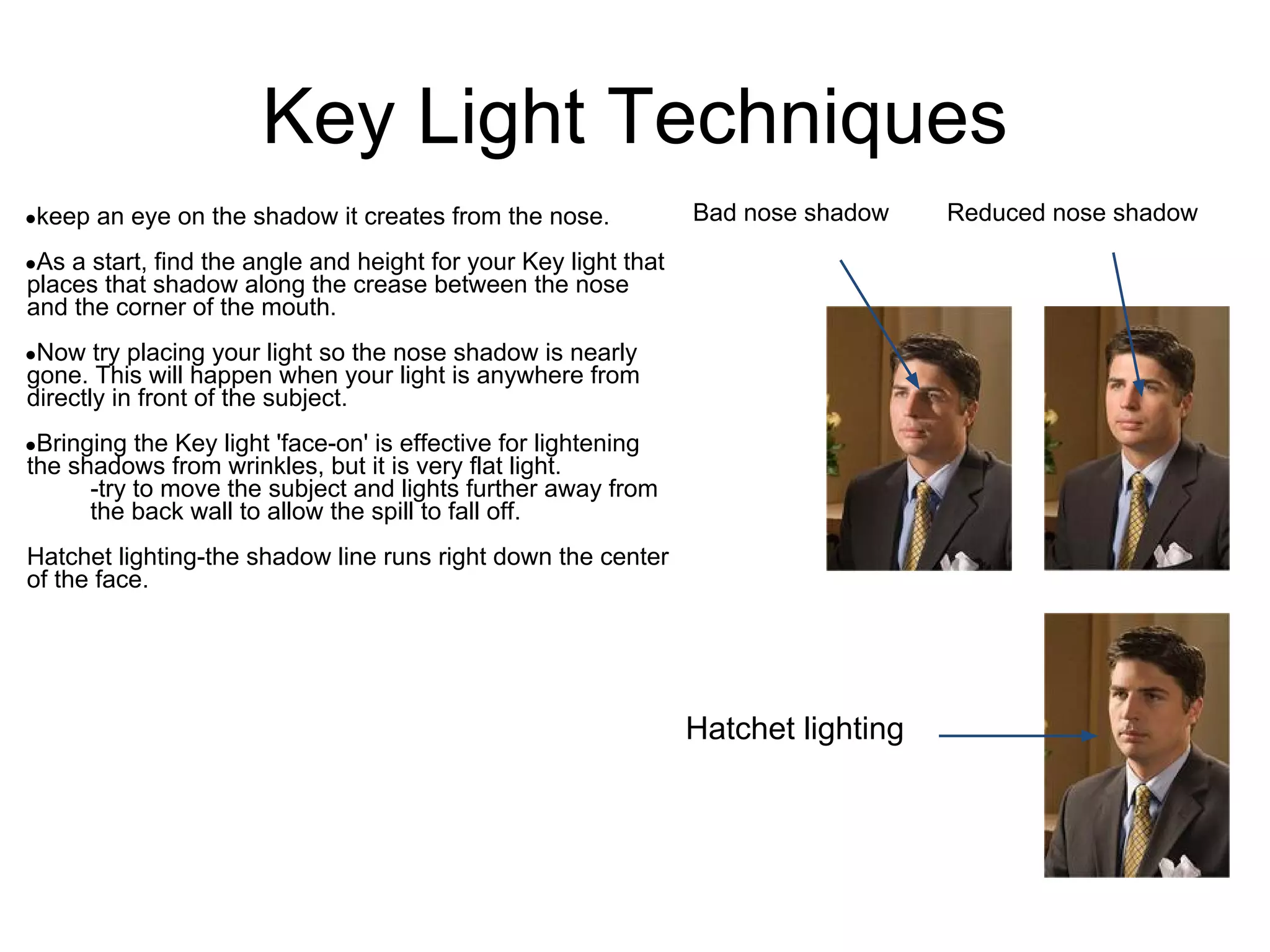 Key Light Techniques
●keep   an eye on the shadow it creates from the nose.           Bad nose shadow    Reduced nose shadow
●As a start, find the angle and height for your Key light that
places that shadow along the crease between the nose
and the corner of the mouth.
●Now   try placing your light so the nose shadow is nearly
gone. This will happen when your light is anywhere from
directly in front of the subject.
●Bringing  the Key light 'face-on' is effective for lightening
the shadows from wrinkles, but it is very flat light.
      -try to move the subject and lights further away from
      the back wall to allow the spill to fall off.
Hatchet lighting-the shadow line runs right down the center
of the face.




                                                                 Hatchet lighting
 