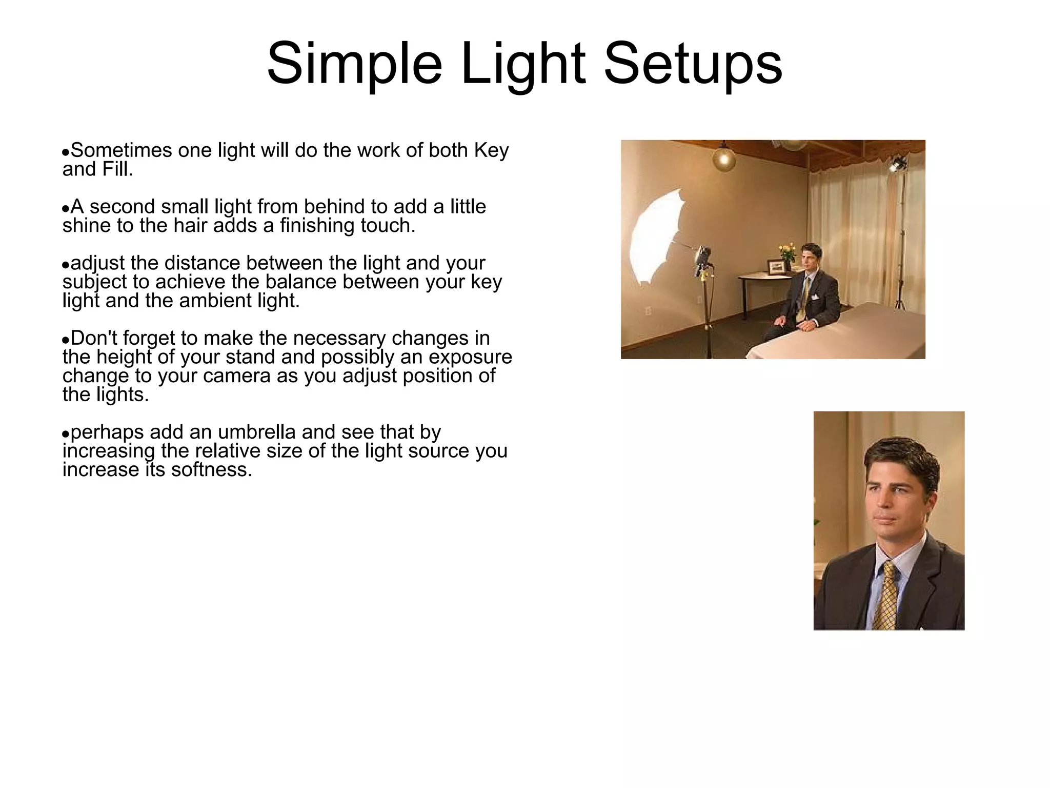 Simple Light Setups
●Sometimes   one light will do the work of both Key
and Fill.
●A second small light from behind to add a little
shine to the hair adds a finishing touch.
●adjust the distance between the light and your
subject to achieve the balance between your key
light and the ambient light.
●Don't  forget to make the necessary changes in
the height of your stand and possibly an exposure
change to your camera as you adjust position of
the lights.
●perhaps  add an umbrella and see that by
increasing the relative size of the light source you
increase its softness.
 