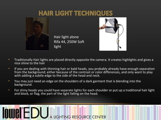 Hair light alone
                                Rifa 44, 250W Soft
                                light


•   Traditionally Hair lights are placed directly opposite the camera. It creates highlights and gives a
    nice shine to the hair
•   If you are dealing with thinning hair or bald heads, you probably already have enough separation
    from the background; either because of the contrast or color differences, and only want to play
    with adding a subtle edge to the side of the head and neck.
•   You may just need an edge on the shoulders of a dark garment that is blending into the
    background.
•   For shiny heads you could have separate lights for each shoulder or put up a traditional hair light
    and block, or flag, the part of the light falling on the head.
 